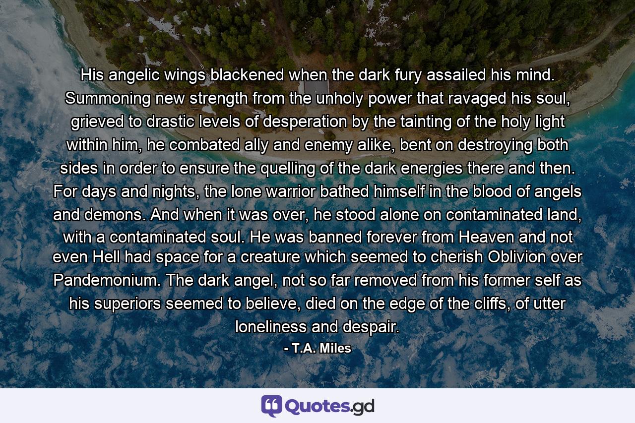 His angelic wings blackened when the dark fury assailed his mind. Summoning new strength from the unholy power that ravaged his soul, grieved to drastic levels of desperation by the tainting of the holy light within him, he combated ally and enemy alike, bent on destroying both sides in order to ensure the quelling of the dark energies there and then. For days and nights, the lone warrior bathed himself in the blood of angels and demons. And when it was over, he stood alone on contaminated land, with a contaminated soul. He was banned forever from Heaven and not even Hell had space for a creature which seemed to cherish Oblivion over Pandemonium. The dark angel, not so far removed from his former self as his superiors seemed to believe, died on the edge of the cliffs, of utter loneliness and despair. - Quote by T.A. Miles