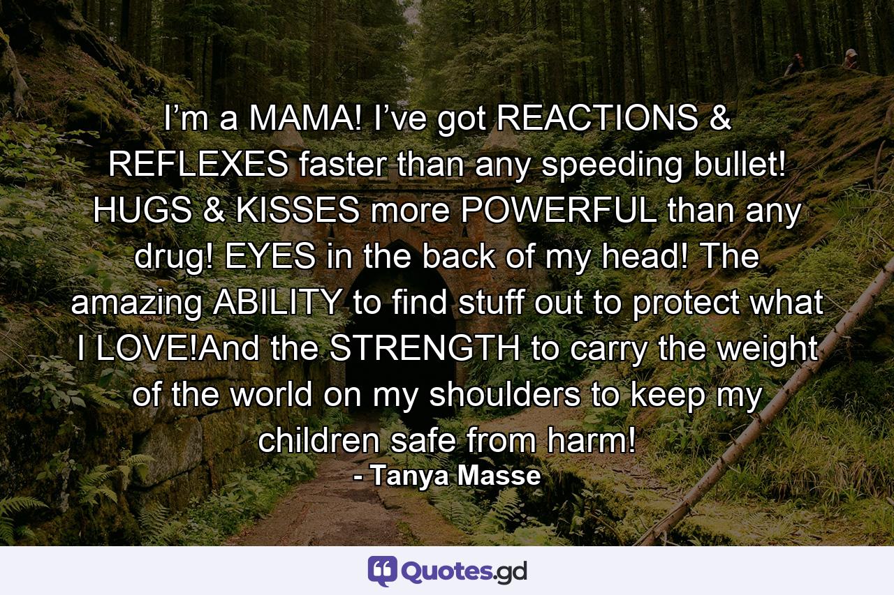 I’m a MAMA! I’ve got REACTIONS & REFLEXES faster than any speeding bullet! HUGS & KISSES more POWERFUL than any drug! EYES in the back of my head! The amazing ABILITY to find stuff out to protect what I LOVE!And the STRENGTH to carry the weight of the world on my shoulders to keep my children safe from harm! - Quote by Tanya Masse