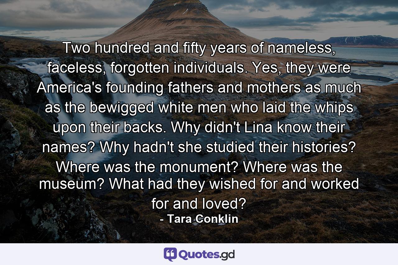 Two hundred and fifty years of nameless, faceless, forgotten individuals. Yes, they were America's founding fathers and mothers as much as the bewigged white men who laid the whips upon their backs. Why didn't Lina know their names? Why hadn't she studied their histories? Where was the monument? Where was the museum? What had they wished for and worked for and loved? - Quote by Tara Conklin