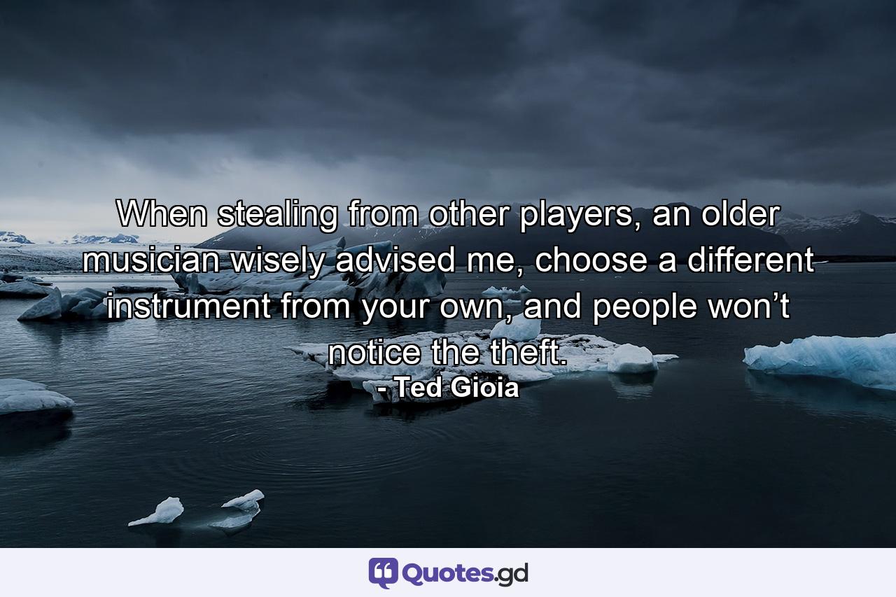 When stealing from other players, an older musician wisely advised me, choose a different instrument from your own, and people won’t notice the theft. - Quote by Ted Gioia