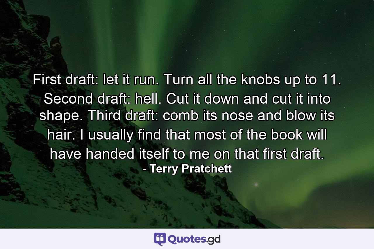 First draft: let it run. Turn all the knobs up to 11. Second draft: hell. Cut it down and cut it into shape. Third draft: comb its nose and blow its hair. I usually find that most of the book will have handed itself to me on that first draft. - Quote by Terry Pratchett