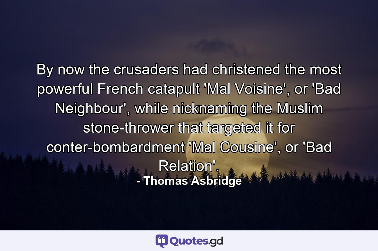 By now the crusaders had christened the most powerful French catapult 'Mal Voisine', or 'Bad Neighbour', while nicknaming the Muslim stone-thrower that targeted it for conter-bombardment 'Mal Cousine', or 'Bad Relation'. - Quote by Thomas Asbridge