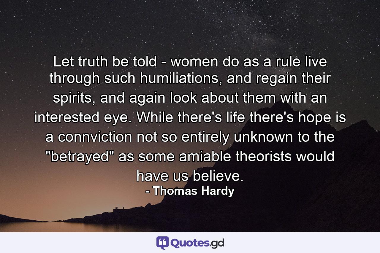 Let truth be told - women do as a rule live through such humiliations, and regain their spirits, and again look about them with an interested eye. While there's life there's hope is a connviction not so entirely unknown to the 