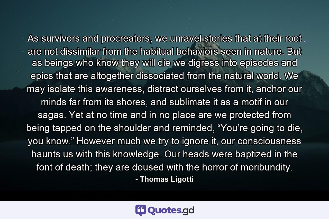 As survivors and procreators, we unravel stories that at their root are not dissimilar from the habitual behaviors seen in nature. But as beings who know they will die we digress into episodes and epics that are altogether dissociated from the natural world. We may isolate this awareness, distract ourselves from it, anchor our minds far from its shores, and sublimate it as a motif in our sagas. Yet at no time and in no place are we protected from being tapped on the shoulder and reminded, “You’re going to die, you know.” However much we try to ignore it, our consciousness haunts us with this knowledge. Our heads were baptized in the font of death; they are doused with the horror of moribundity. - Quote by Thomas Ligotti