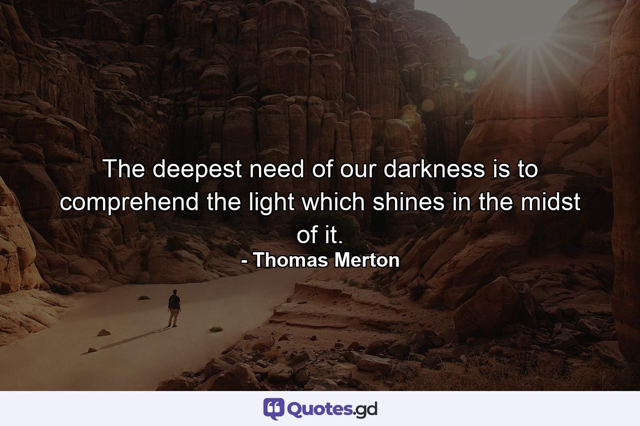 The deepest need of our darkness is to comprehend the light which shines in the midst of it. - Quote by Thomas Merton