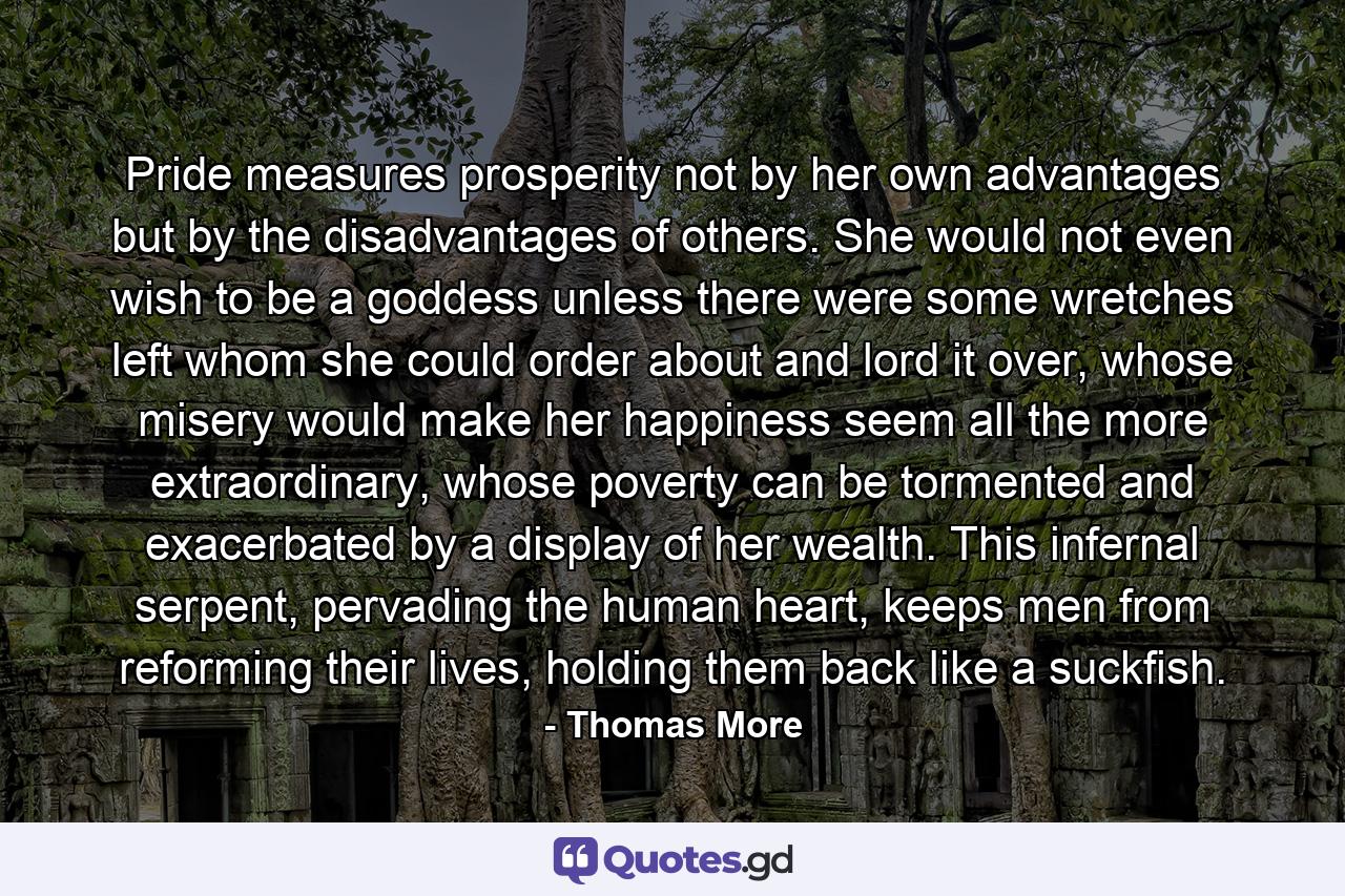 Pride measures prosperity not by her own advantages but by the disadvantages of others. She would not even wish to be a goddess unless there were some wretches left whom she could order about and lord it over, whose misery would make her happiness seem all the more extraordinary, whose poverty can be tormented and exacerbated by a display of her wealth. This infernal serpent, pervading the human heart, keeps men from reforming their lives, holding them back like a suckfish. - Quote by Thomas More