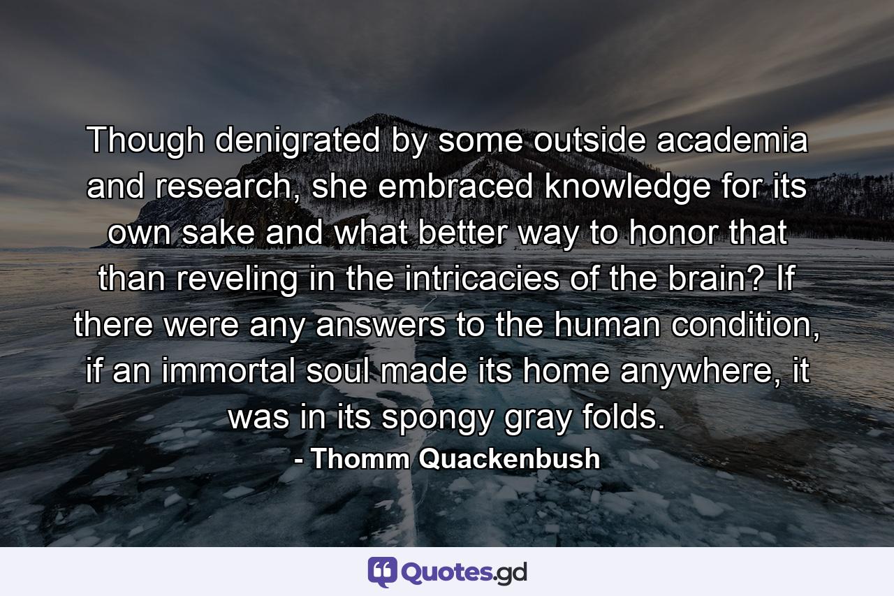 Though denigrated by some outside academia and research, she embraced knowledge for its own sake and what better way to honor that than reveling in the intricacies of the brain? If there were any answers to the human condition, if an immortal soul made its home anywhere, it was in its spongy gray folds. - Quote by Thomm Quackenbush