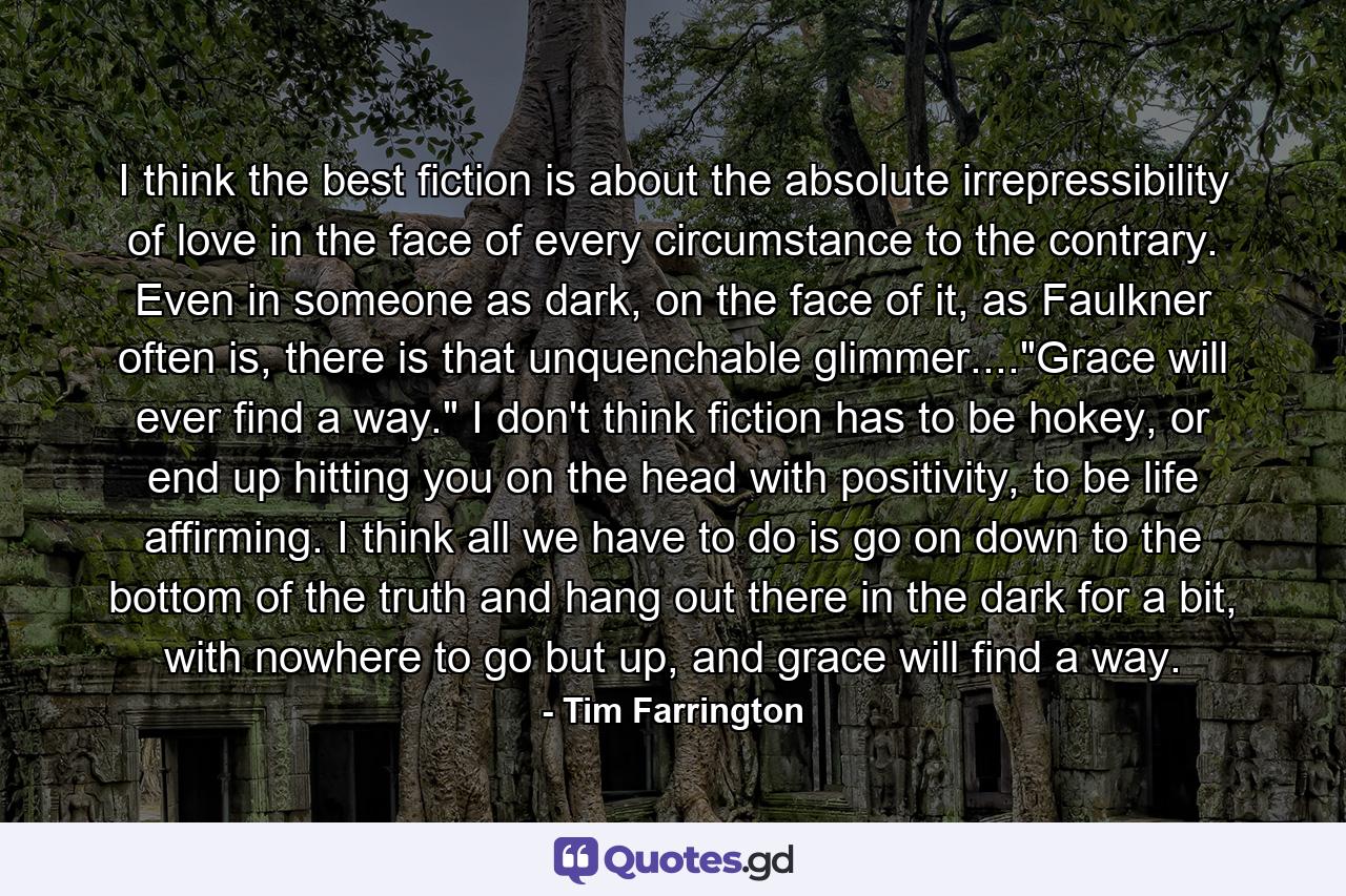 I think the best fiction is about the absolute irrepressibility of love in the face of every circumstance to the contrary. Even in someone as dark, on the face of it, as Faulkner often is, there is that unquenchable glimmer....