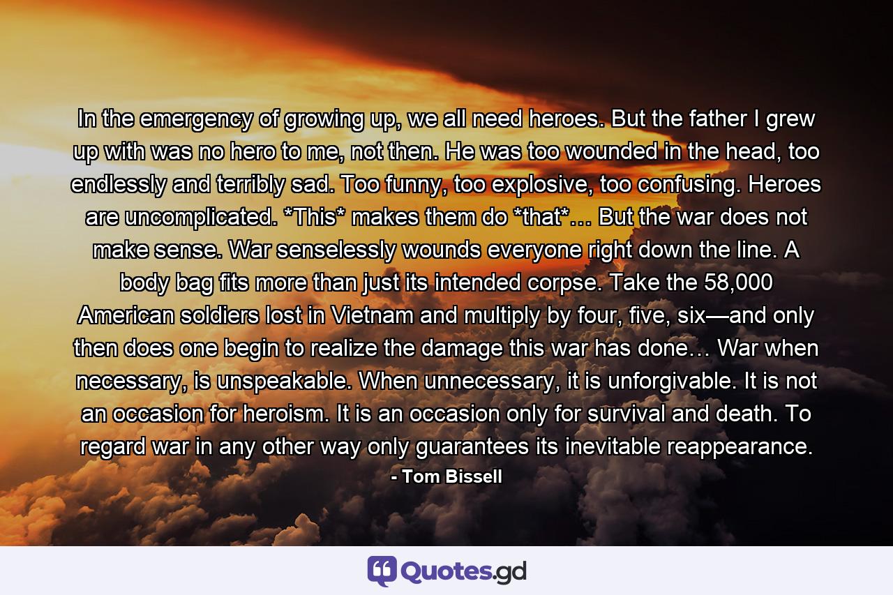 In the emergency of growing up, we all need heroes. But the father I grew up with was no hero to me, not then. He was too wounded in the head, too endlessly and terribly sad. Too funny, too explosive, too confusing. Heroes are uncomplicated. *This* makes them do *that*… But the war does not make sense. War senselessly wounds everyone right down the line. A body bag fits more than just its intended corpse. Take the 58,000 American soldiers lost in Vietnam and multiply by four, five, six—and only then does one begin to realize the damage this war has done… War when necessary, is unspeakable. When unnecessary, it is unforgivable. It is not an occasion for heroism. It is an occasion only for survival and death. To regard war in any other way only guarantees its inevitable reappearance. - Quote by Tom Bissell