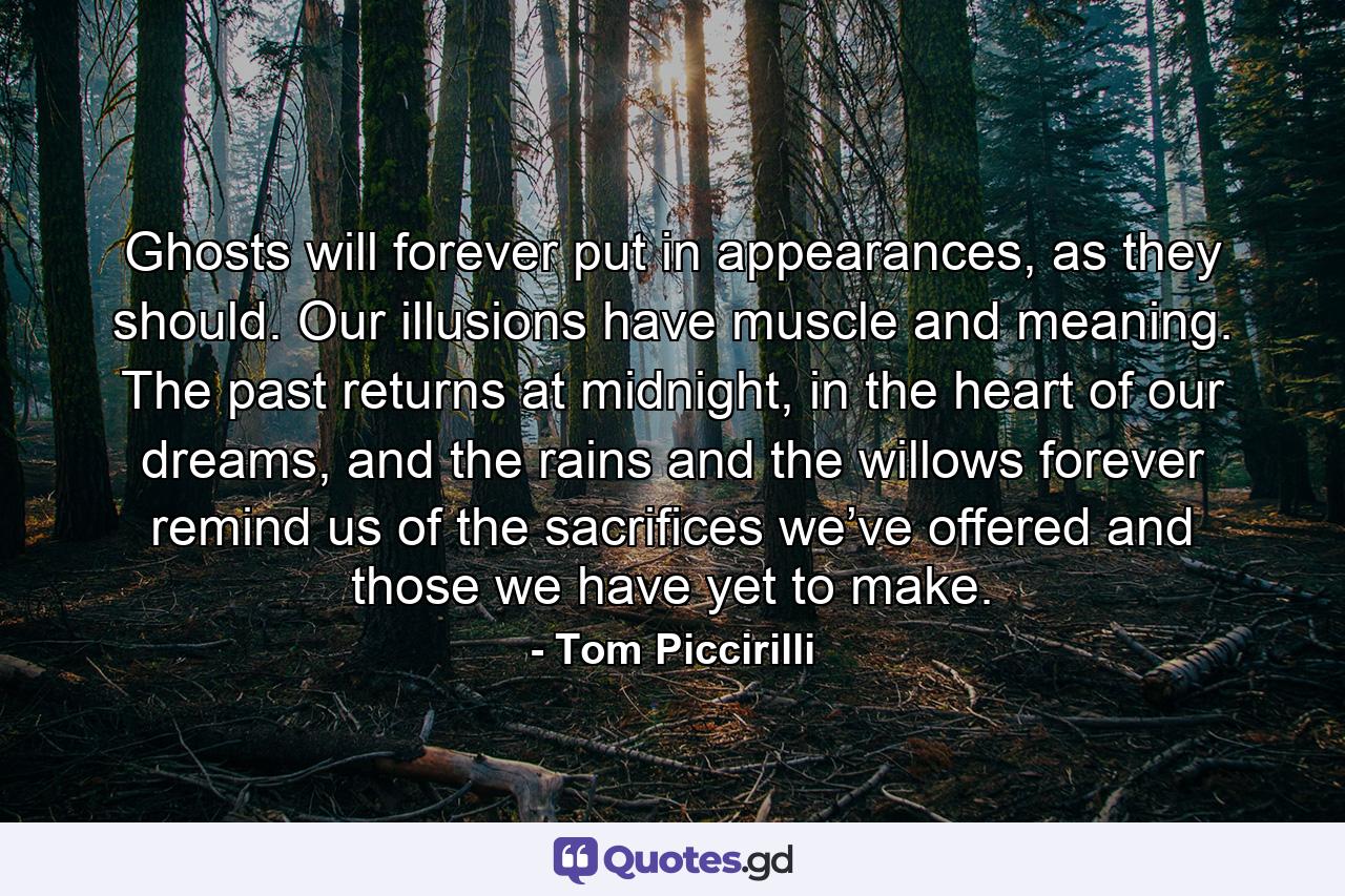 Ghosts will forever put in appearances, as they should. Our illusions have muscle and meaning. The past returns at midnight, in the heart of our dreams, and the rains and the willows forever remind us of the sacrifices we’ve offered and those we have yet to make. - Quote by Tom Piccirilli