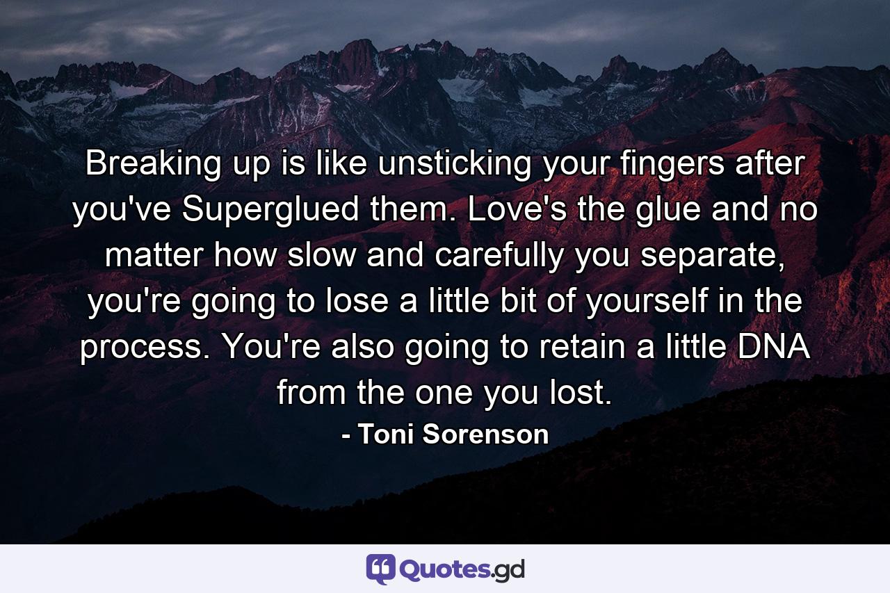 Breaking up is like unsticking your fingers after you've Superglued them. Love's the glue and no matter how slow and carefully you separate, you're going to lose a little bit of yourself in the process. You're also going to retain a little DNA from the one you lost. - Quote by Toni Sorenson