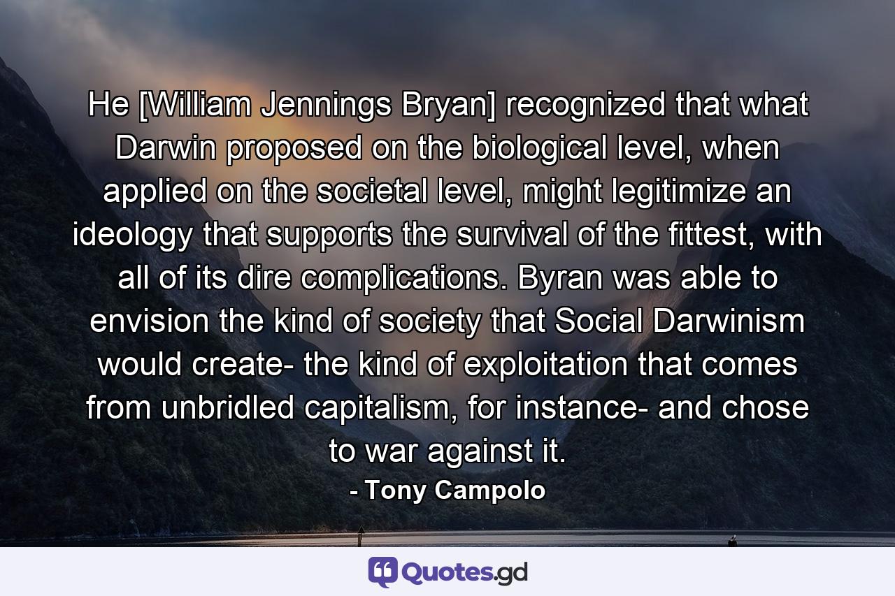 He [William Jennings Bryan] recognized that what Darwin proposed on the biological level, when applied on the societal level, might legitimize an ideology that supports the survival of the fittest, with all of its dire complications. Byran was able to envision the kind of society that Social Darwinism would create- the kind of exploitation that comes from unbridled capitalism, for instance- and chose to war against it. - Quote by Tony Campolo