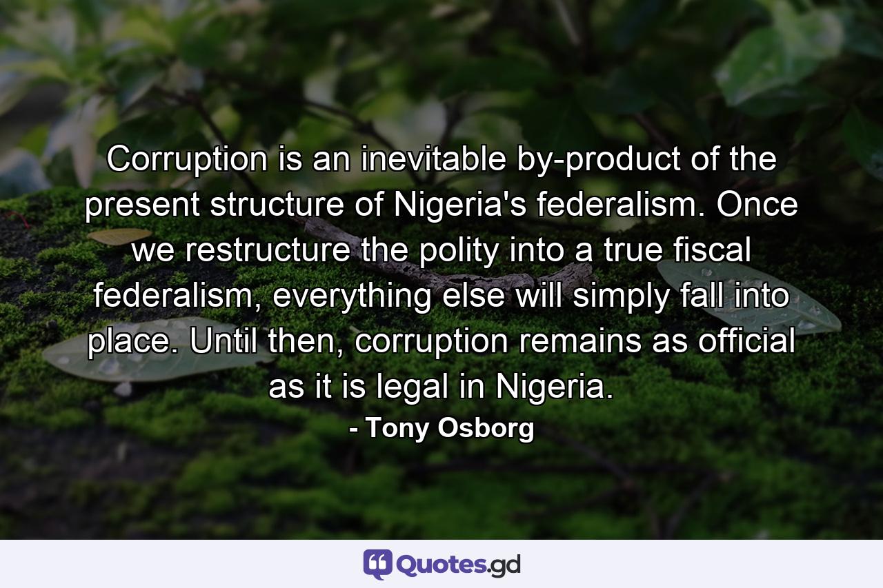 Corruption is an inevitable by-product of the present structure of Nigeria's federalism. Once we restructure the polity into a true fiscal federalism, everything else will simply fall into place. Until then, corruption remains as official as it is legal in Nigeria. - Quote by Tony Osborg