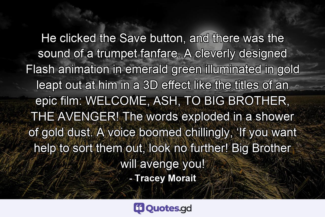 He clicked the Save button, and there was the sound of a trumpet fanfare. A cleverly designed Flash animation in emerald green illuminated in gold leapt out at him in a 3D effect like the titles of an epic film: WELCOME, ASH, TO BIG BROTHER, THE AVENGER! The words exploded in a shower of gold dust. A voice boomed chillingly, ‘If you want help to sort them out, look no further! Big Brother will avenge you! - Quote by Tracey Morait