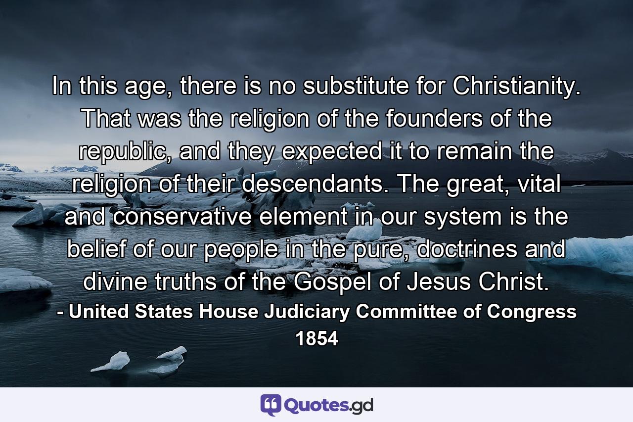 In this age, there is no substitute for Christianity. That was the religion of the founders of the republic, and they expected it to remain the religion of their descendants. The great, vital and conservative element in our system is the belief of our people in the pure, doctrines and divine truths of the Gospel of Jesus Christ. - Quote by United States House Judiciary Committee of Congress 1854