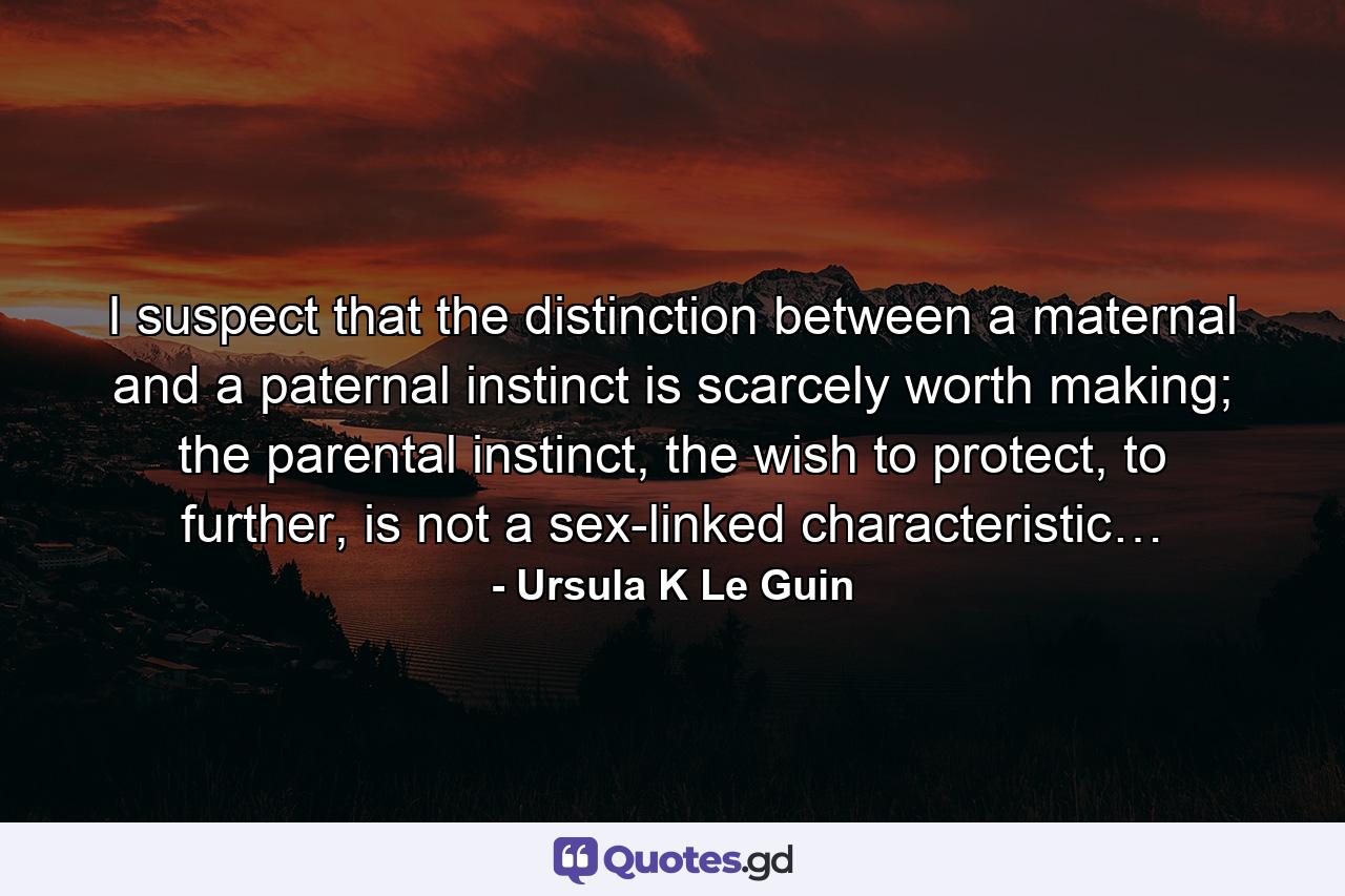 I suspect that the distinction between a maternal and a paternal instinct is scarcely worth making; the parental instinct, the wish to protect, to further, is not a sex-linked characteristic… - Quote by Ursula K Le Guin