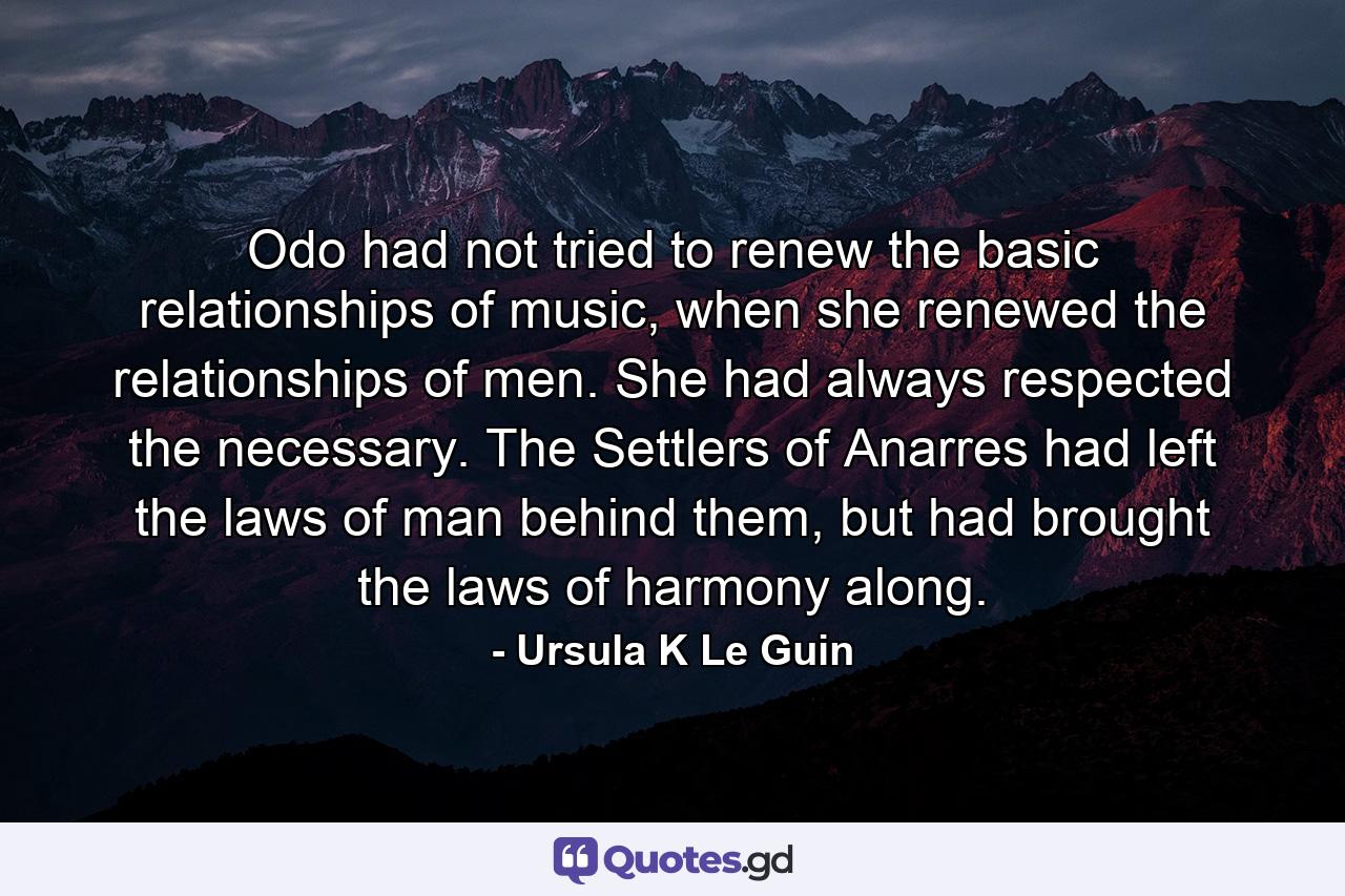 Odo had not tried to renew the basic relationships of music, when she renewed the relationships of men. She had always respected the necessary. The Settlers of Anarres had left the laws of man behind them, but had brought the laws of harmony along. - Quote by Ursula K Le Guin