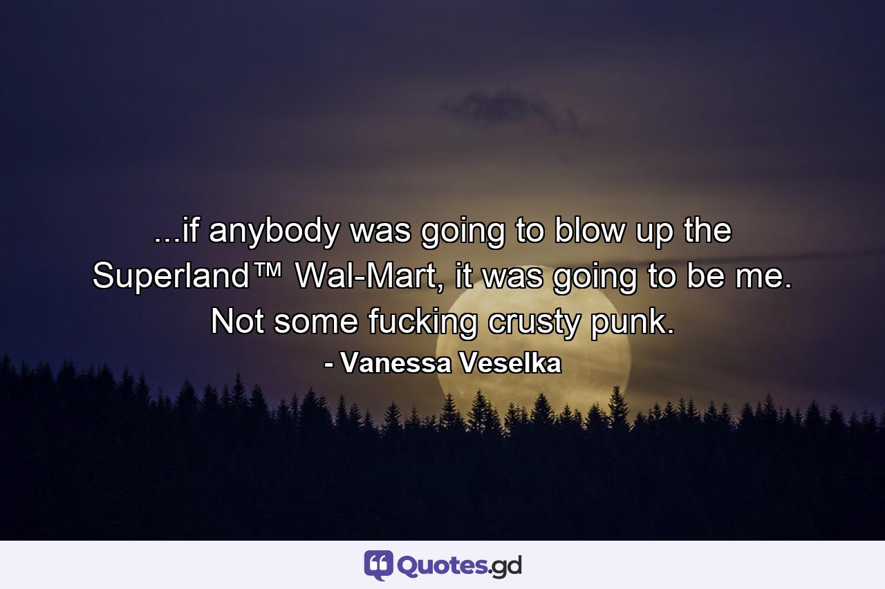 ...if anybody was going to blow up the Superland™ Wal-Mart, it was going to be me. Not some fucking crusty punk. - Quote by Vanessa Veselka