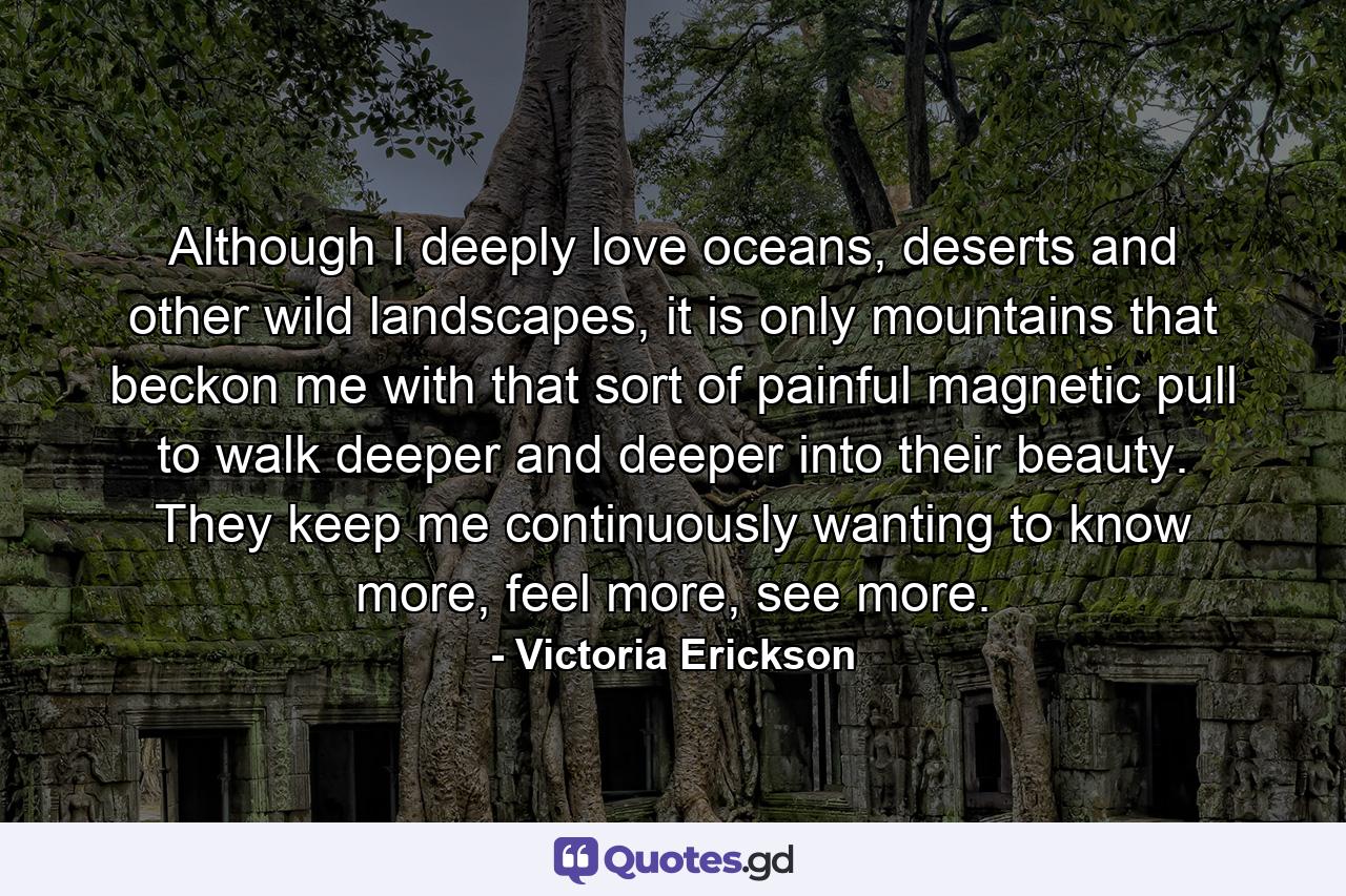 Although I deeply love oceans, deserts and other wild landscapes, it is only mountains that beckon me with that sort of painful magnetic pull to walk deeper and deeper into their beauty. They keep me continuously wanting to know more, feel more, see more. - Quote by Victoria Erickson