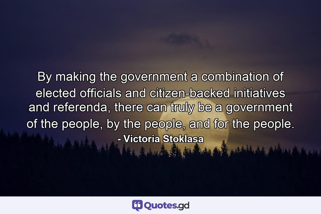 By making the government a combination of elected officials and citizen-backed initiatives and referenda, there can truly be a government of the people, by the people, and for the people. - Quote by Victoria Stoklasa