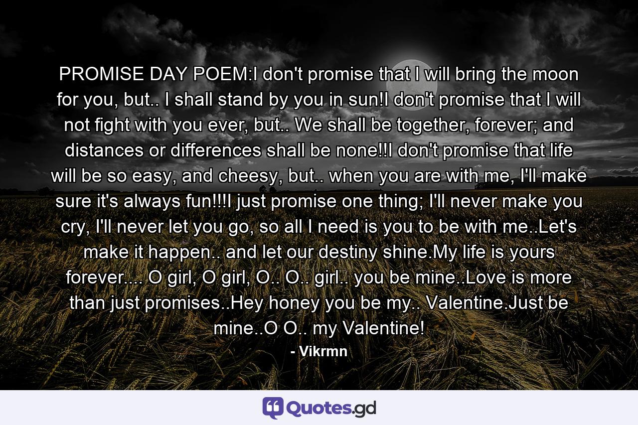 PROMISE DAY POEM:I don't promise that I will bring the moon for you, but.. I shall stand by you in sun!I don't promise that I will not fight with you ever, but.. We shall be together, forever; and distances or differences shall be none!!I don't promise that life will be so easy, and cheesy, but.. when you are with me, I'll make sure it's always fun!!!I just promise one thing; I'll never make you cry, I'll never let you go, so all I need is you to be with me..Let's make it happen.. and let our destiny shine.My life is yours forever.... O girl, O girl, O.. O.. girl.. you be mine..Love is more than just promises..Hey honey you be my.. Valentine.Just be mine..O O.. my Valentine! - Quote by Vikrmn