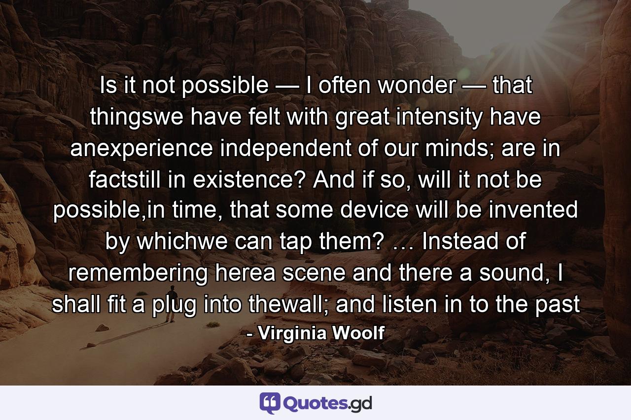 Is it not possible — I often wonder — that thingswe have felt with great intensity have anexperience independent of our minds; are in factstill in existence? And if so, will it not be possible,in time, that some device will be invented by whichwe can tap them? … Instead of remembering herea scene and there a sound, I shall fit a plug into thewall; and listen in to the past - Quote by Virginia Woolf