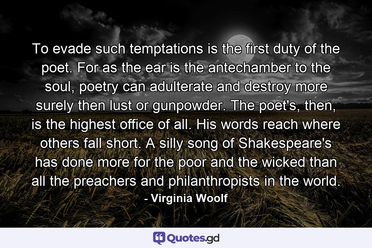 To evade such temptations is the first duty of the poet. For as the ear is the antechamber to the soul, poetry can adulterate and destroy more surely then lust or gunpowder. The poet's, then, is the highest office of all. His words reach where others fall short. A silly song of Shakespeare's has done more for the poor and the wicked than all the preachers and philanthropists in the world. - Quote by Virginia Woolf