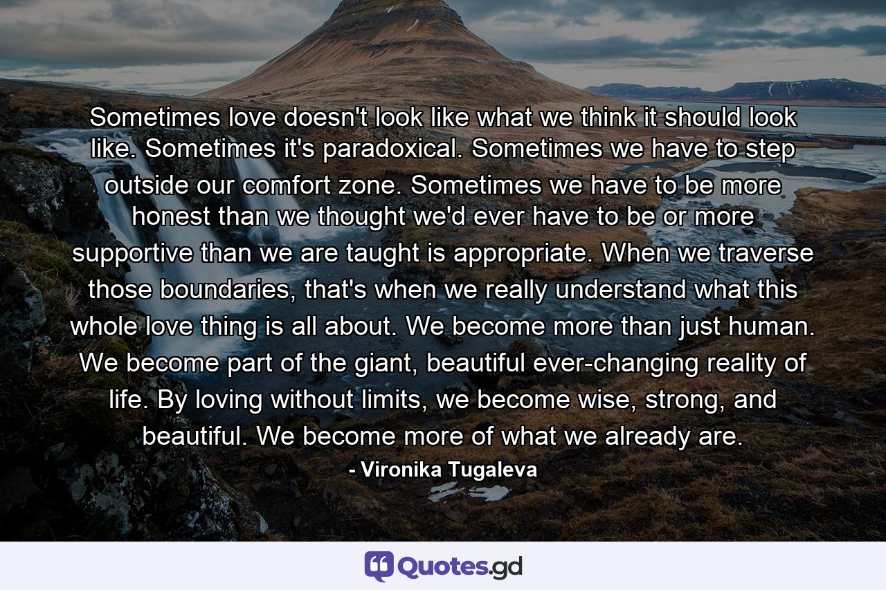 Sometimes love doesn't look like what we think it should look like. Sometimes it's paradoxical. Sometimes we have to step outside our comfort zone. Sometimes we have to be more honest than we thought we'd ever have to be or more supportive than we are taught is appropriate. When we traverse those boundaries, that's when we really understand what this whole love thing is all about. We become more than just human. We become part of the giant, beautiful ever-changing reality of life. By loving without limits, we become wise, strong, and beautiful. We become more of what we already are. - Quote by Vironika Tugaleva