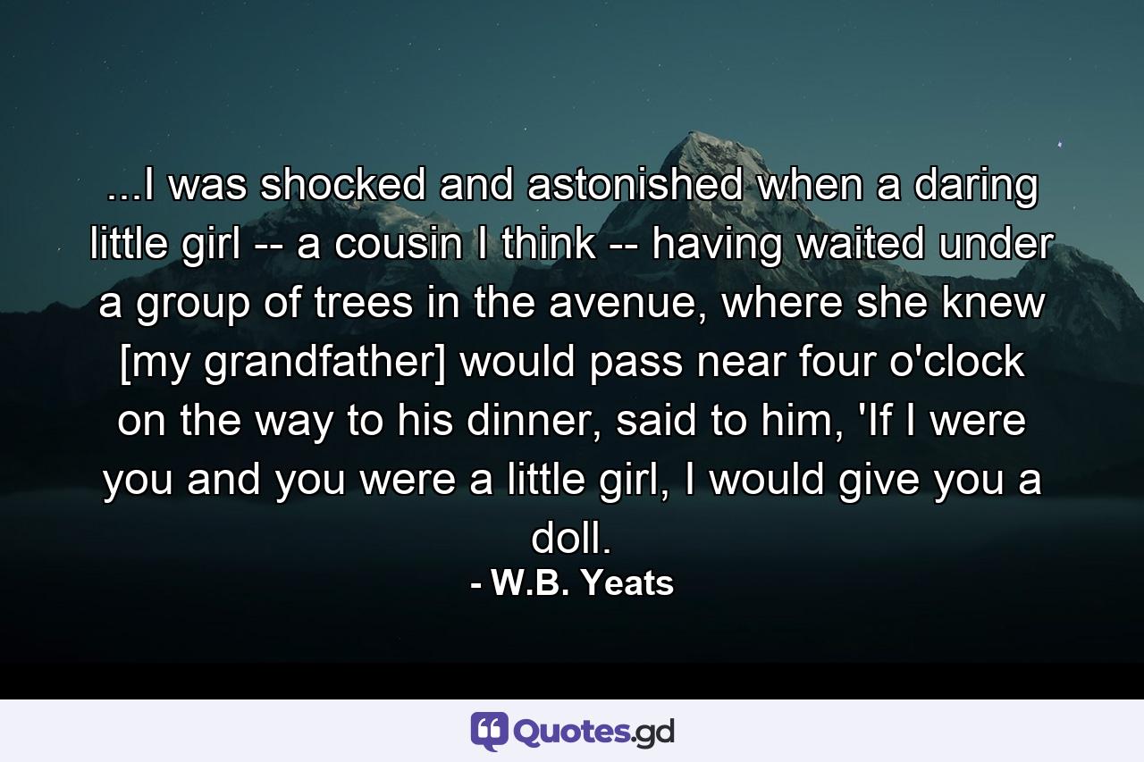 ...I was shocked and astonished when a daring little girl -- a cousin I think -- having waited under a group of trees in the avenue, where she knew [my grandfather] would pass near four o'clock on the way to his dinner, said to him, 'If I were you and you were a little girl, I would give you a doll. - Quote by W.B. Yeats