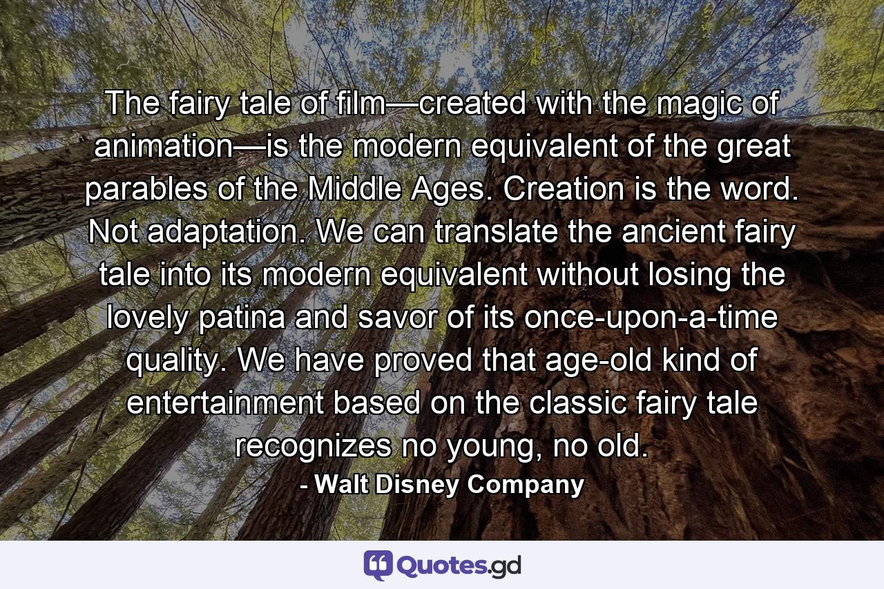 The fairy tale of film—created with the magic of animation—is the modern equivalent of the great parables of the Middle Ages. Creation is the word. Not adaptation. We can translate the ancient fairy tale into its modern equivalent without losing the lovely patina and savor of its once-upon-a-time quality. We have proved that age-old kind of entertainment based on the classic fairy tale recognizes no young, no old. - Quote by Walt Disney Company