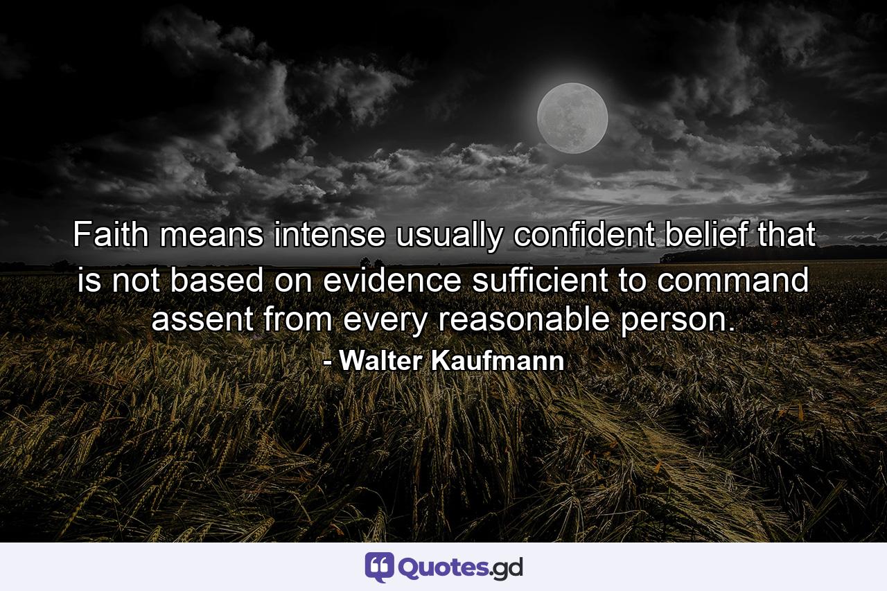 Faith means intense  usually confident  belief that is not based on evidence sufficient to command assent from every reasonable person. - Quote by Walter Kaufmann