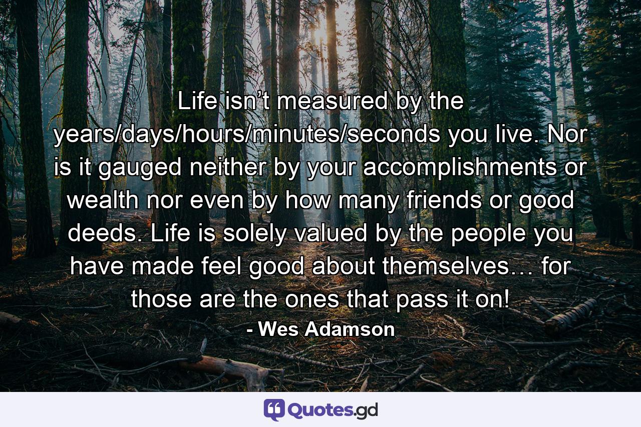 Life isn’t measured by the years/days/hours/minutes/seconds you live. Nor is it gauged neither by your accomplishments or wealth nor even by how many friends or good deeds. Life is solely valued by the people you have made feel good about themselves… for those are the ones that pass it on! - Quote by Wes Adamson