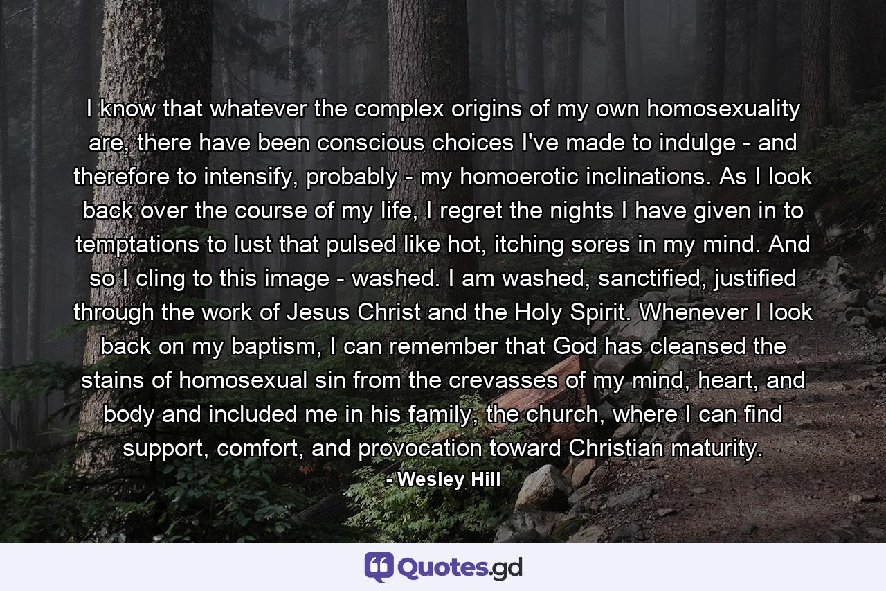 I know that whatever the complex origins of my own homosexuality are, there have been conscious choices I've made to indulge - and therefore to intensify, probably - my homoerotic inclinations. As I look back over the course of my life, I regret the nights I have given in to temptations to lust that pulsed like hot, itching sores in my mind. And so I cling to this image - washed. I am washed, sanctified, justified through the work of Jesus Christ and the Holy Spirit. Whenever I look back on my baptism, I can remember that God has cleansed the stains of homosexual sin from the crevasses of my mind, heart, and body and included me in his family, the church, where I can find support, comfort, and provocation toward Christian maturity. - Quote by Wesley Hill