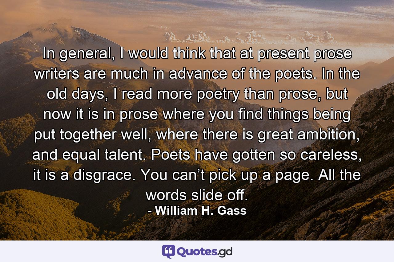 In general, I would think that at present prose writers are much in advance of the poets. In the old days, I read more poetry than prose, but now it is in prose where you find things being put together well, where there is great ambition, and equal talent. Poets have gotten so careless, it is a disgrace. You can’t pick up a page. All the words slide off. - Quote by William H. Gass