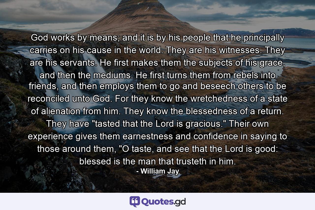 God works by means; and it is by his people that he principally carries on his cause in the world. They are his witnesses. They are his servants. He first makes them the subjects of his grace, and then the mediums. He first turns them from rebels into friends, and then employs them to go and beseech others to be reconciled unto God. For they know the wretchedness of a state of alienation from him. They know the blessedness of a return. They have 