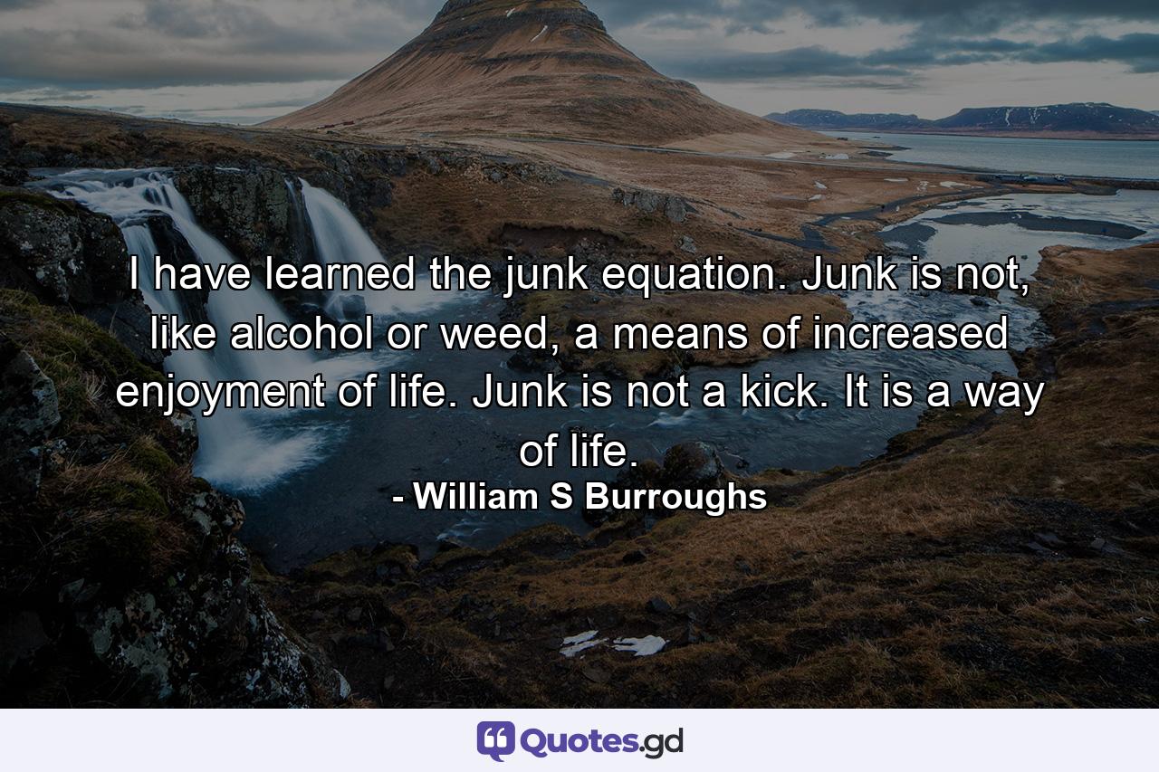 I have learned the junk equation. Junk is not, like alcohol or weed, a means of increased enjoyment of life. Junk is not a kick. It is a way of life. - Quote by William S Burroughs