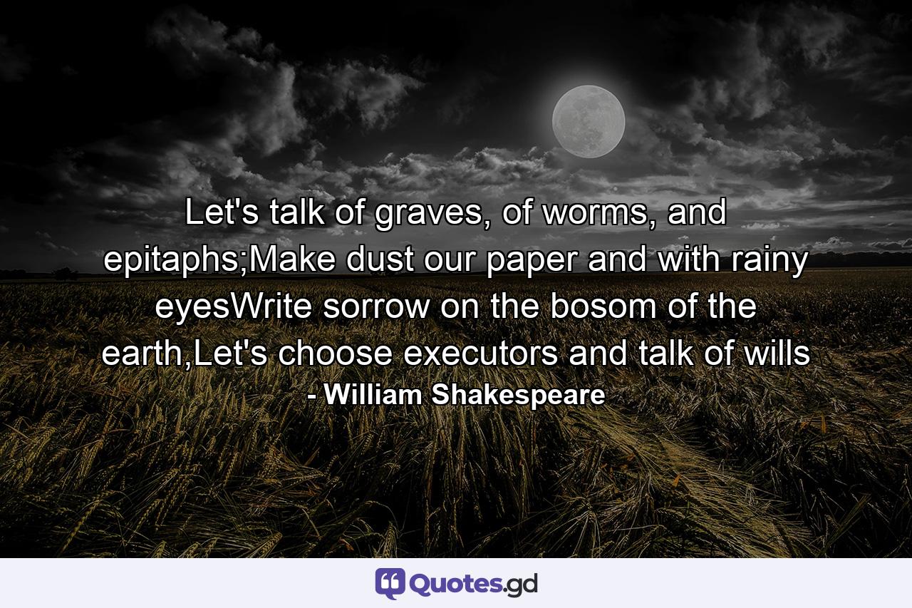 Let's talk of graves, of worms, and epitaphs;Make dust our paper and with rainy eyesWrite sorrow on the bosom of the earth,Let's choose executors and talk of wills - Quote by William Shakespeare