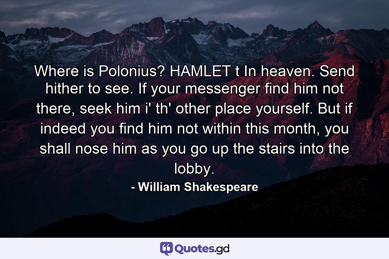 Where is Polonius? HAMLET t In heaven. Send hither to see. If your messenger find him not there, seek him i' th' other place yourself. But if indeed you find him not within this month, you shall nose him as you go up the stairs into the lobby. - Quote by William Shakespeare