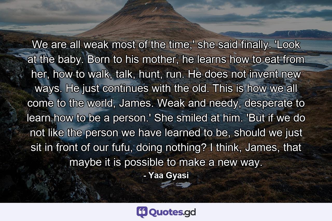 We are all weak most of the time,' she said finally. 'Look at the baby. Born to his mother, he learns how to eat from her, how to walk, talk, hunt, run. He does not invent new ways. He just continues with the old. This is how we all come to the world, James. Weak and needy, desperate to learn how to be a person.' She smiled at him. 'But if we do not like the person we have learned to be, should we just sit in front of our fufu, doing nothing? I think, James, that maybe it is possible to make a new way. - Quote by Yaa Gyasi