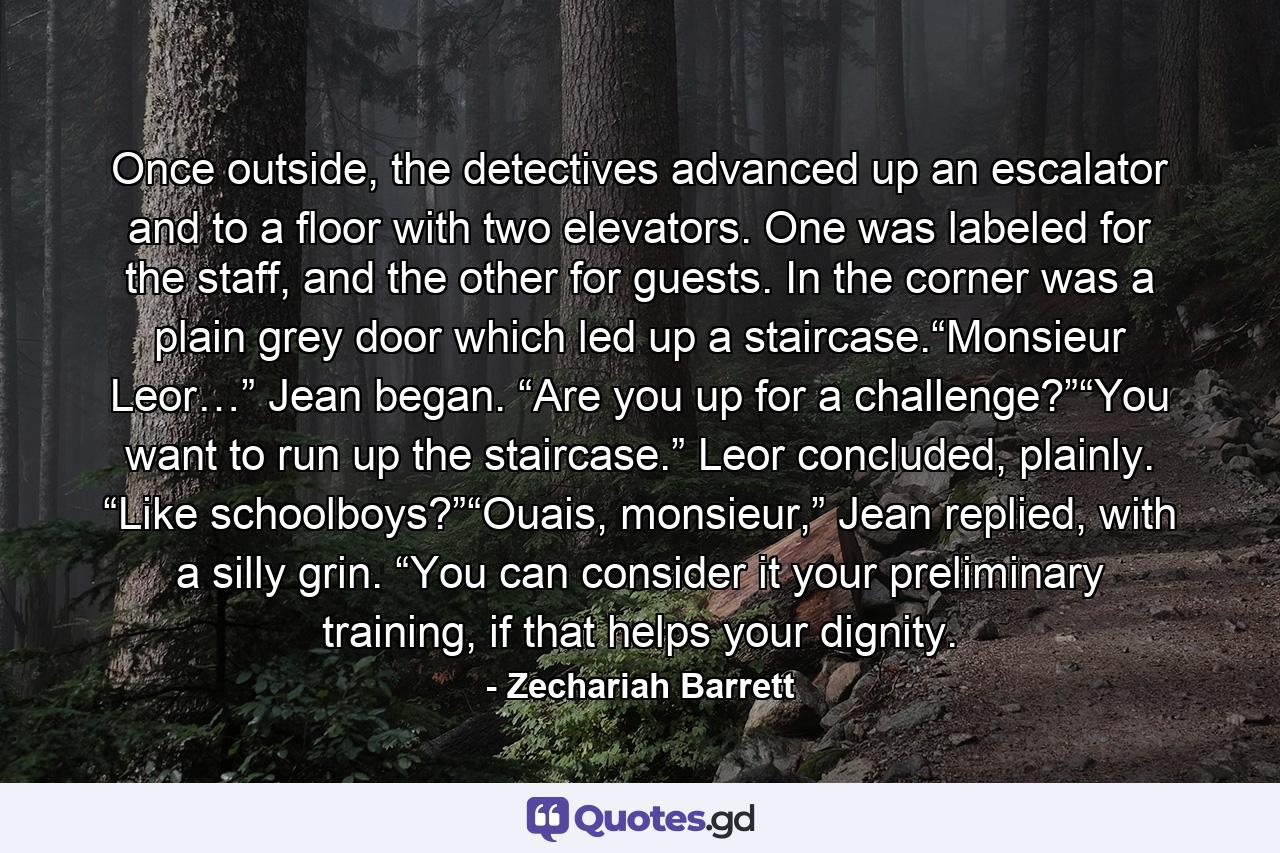 Once outside, the detectives advanced up an escalator and to a floor with two elevators. One was labeled for the staff, and the other for guests. In the corner was a plain grey door which led up a staircase.“Monsieur Leor…” Jean began. “Are you up for a challenge?”“You want to run up the staircase.” Leor concluded, plainly. “Like schoolboys?”“Ouais, monsieur,” Jean replied, with a silly grin. “You can consider it your preliminary training, if that helps your dignity. - Quote by Zechariah Barrett