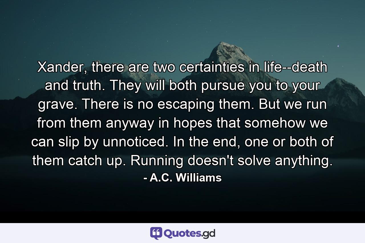 Xander, there are two certainties in life--death and truth. They will both pursue you to your grave. There is no escaping them. But we run from them anyway in hopes that somehow we can slip by unnoticed. In the end, one or both of them catch up. Running doesn't solve anything. - Quote by A.C. Williams