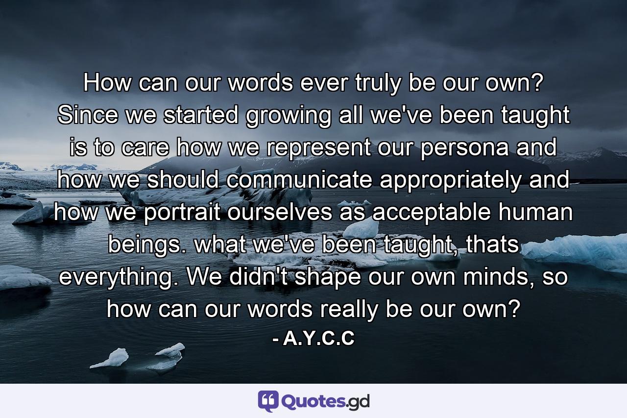 How can our words ever truly be our own? Since we started growing all we've been taught is to care how we represent our persona and how we should communicate appropriately and how we portrait ourselves as acceptable human beings. what we've been taught, thats everything. We didn't shape our own minds, so how can our words really be our own? - Quote by A.Y.C.C