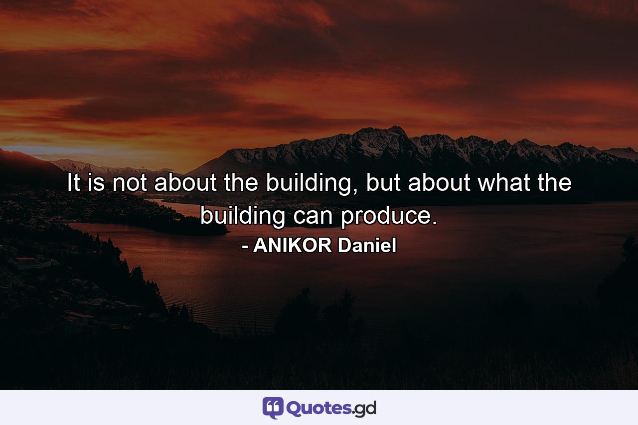 It is not about the building, but about what the building can produce. - Quote by ANIKOR Daniel