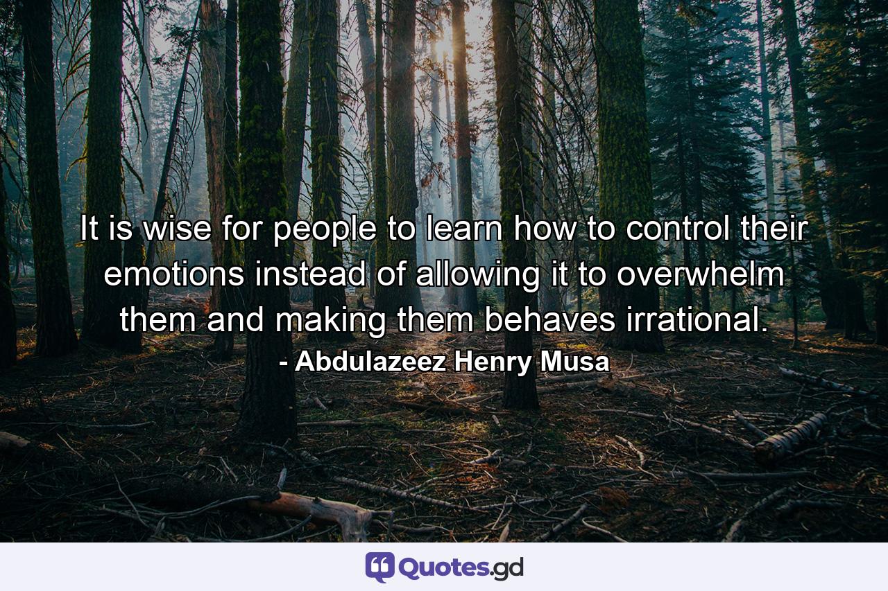 It is wise for people to learn how to control their emotions instead of allowing it to overwhelm them and making them behaves irrational. - Quote by Abdulazeez Henry Musa