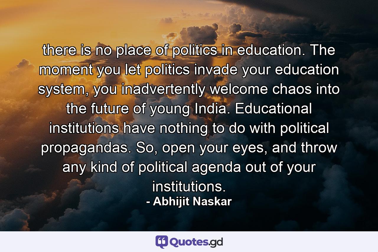 there is no place of politics in education. The moment you let politics invade your education system, you inadvertently welcome chaos into the future of young India. Educational institutions have nothing to do with political propagandas. So, open your eyes, and throw any kind of political agenda out of your institutions. - Quote by Abhijit Naskar