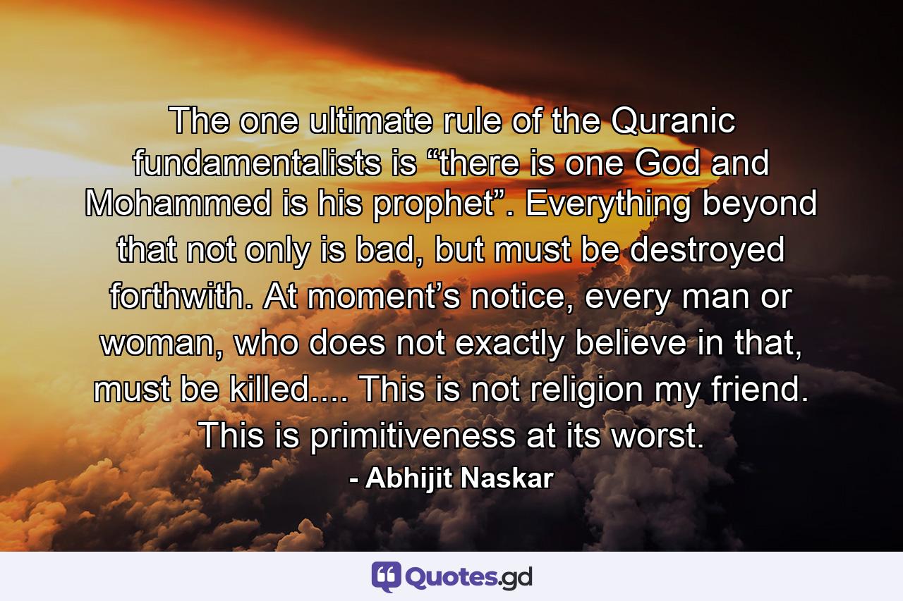 The one ultimate rule of the Quranic fundamentalists is “there is one God and Mohammed is his prophet”. Everything beyond that not only is bad, but must be destroyed forthwith. At moment’s notice, every man or woman, who does not exactly believe in that, must be killed.... This is not religion my friend. This is primitiveness at its worst. - Quote by Abhijit Naskar