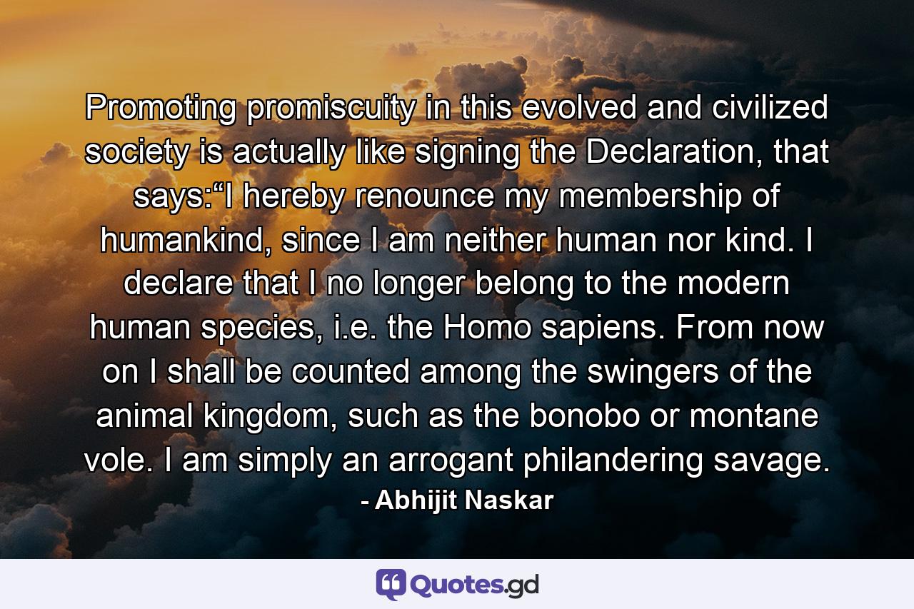 Promoting promiscuity in this evolved and civilized society is actually like signing the Declaration, that says:“I hereby renounce my membership of humankind, since I am neither human nor kind. I declare that I no longer belong to the modern human species, i.e. the Homo sapiens. From now on I shall be counted among the swingers of the animal kingdom, such as the bonobo or montane vole. I am simply an arrogant philandering savage. - Quote by Abhijit Naskar