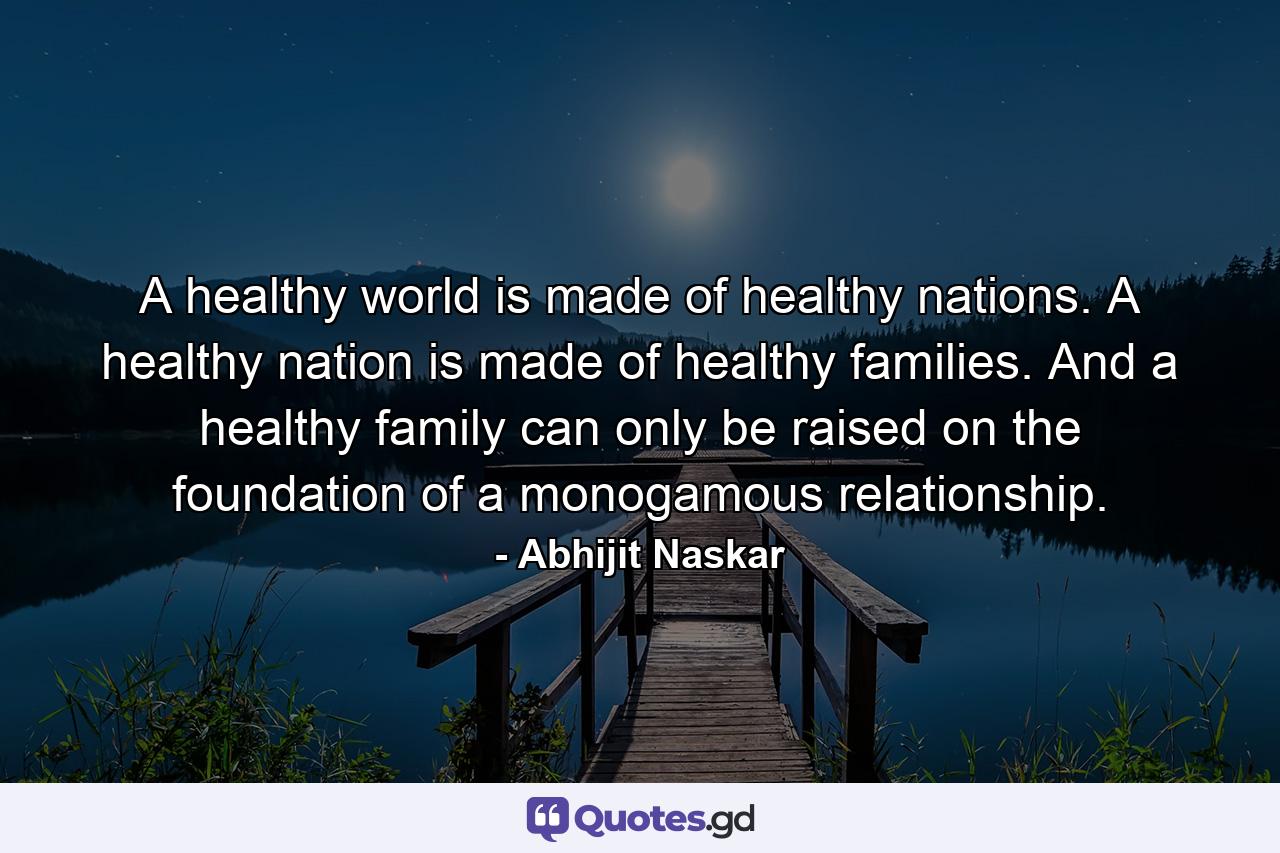 A healthy world is made of healthy nations. A healthy nation is made of healthy families. And a healthy family can only be raised on the foundation of a monogamous relationship. - Quote by Abhijit Naskar