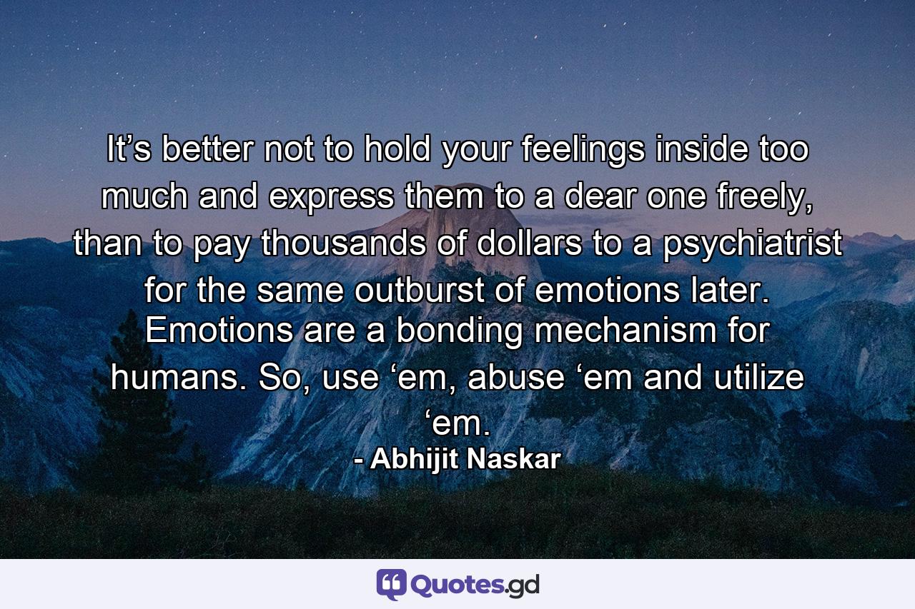 It’s better not to hold your feelings inside too much and express them to a dear one freely, than to pay thousands of dollars to a psychiatrist for the same outburst of emotions later. Emotions are a bonding mechanism for humans. So, use ‘em, abuse ‘em and utilize ‘em. - Quote by Abhijit Naskar