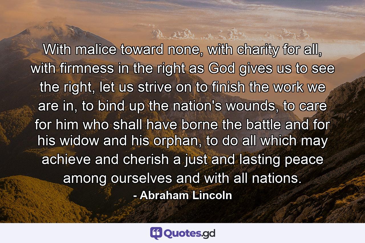 With malice toward none, with charity for all, with firmness in the right as God gives us to see the right, let us strive on to finish the work we are in, to bind up the nation's wounds, to care for him who shall have borne the battle and for his widow and his orphan, to do all which may achieve and cherish a just and lasting peace among ourselves and with all nations. - Quote by Abraham Lincoln